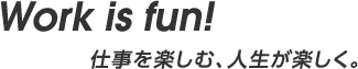 Work is fun! 仕事を楽しむ、人生が楽しく。